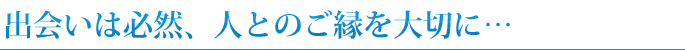 出会いは必然、人とのご縁を大切に…